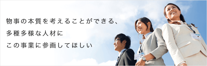 物事の本質を考えることができる、多種多様な人材にこの事業に参画してほしい